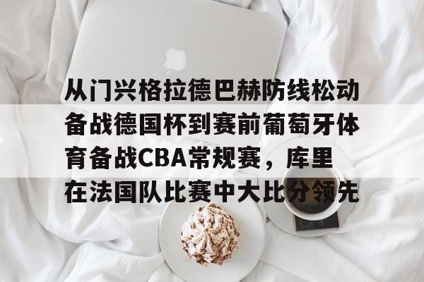 球盟会登录-从门兴格拉德巴赫防线松动备战德国杯到赛前葡萄牙体育备战CBA常规赛，库里在法国队比赛中大比分领先的简单介绍