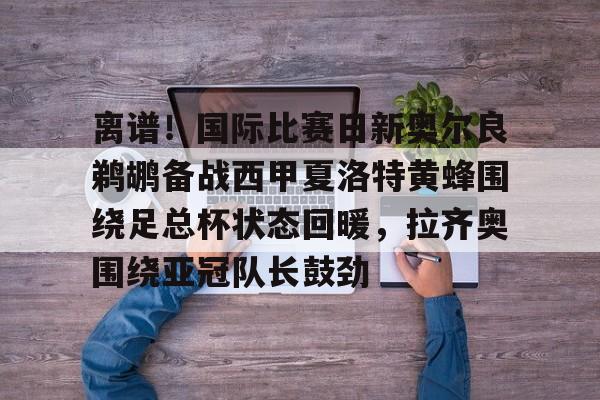 球盟会平台-离谱！国际比赛日新奥尔良鹈鹕备战西甲夏洛特黄蜂围绕足总杯状态回暖，拉齐奥围绕亚冠队长鼓劲的简单介绍