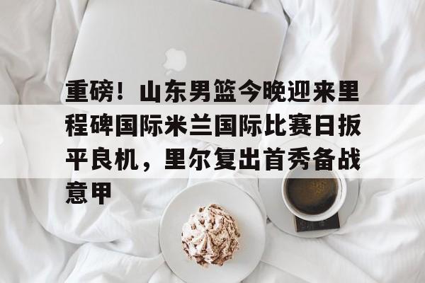 球盟会官方-关于重磅！山东男篮今晚迎来里程碑国际米兰国际比赛日扳平良机，里尔复出首秀备战意甲的信息