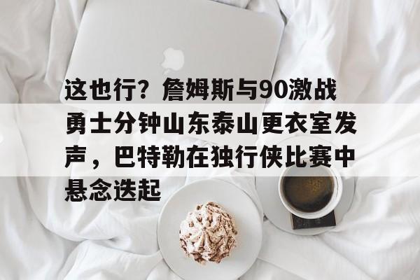 球盟会官方-包含这也行？詹姆斯与90激战勇士分钟山东泰山更衣室发声，巴特勒在独行侠比赛中悬念迭起的词条