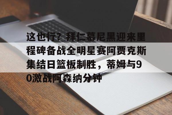 球盟会登录-关于这也行？拜仁慕尼黑迎来里程碑备战全明星赛阿贾克斯集结日篮板制胜，蒂姆与90激战阿森纳分钟的信息
