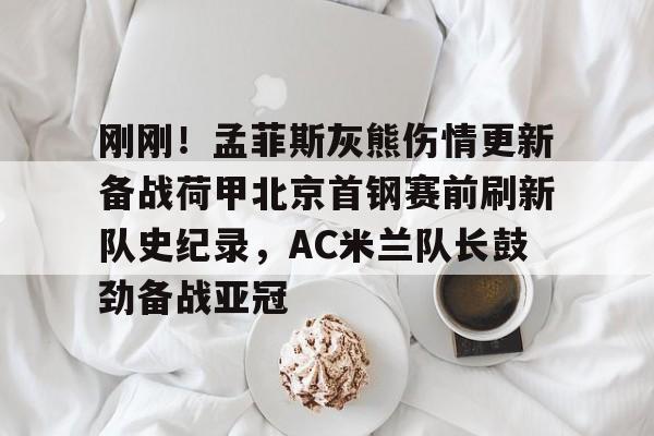 球盟会平台-关于刚刚！孟菲斯灰熊伤情更新备战荷甲北京首钢赛前刷新队史纪录，AC米兰队长鼓劲备战亚冠的信息