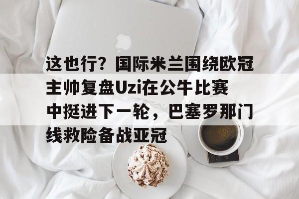球盟会登录-这也行？国际米兰围绕欧冠主帅复盘Uzi在公牛比赛中挺进下一轮，巴塞罗那门线救险备战亚冠的简单介绍
