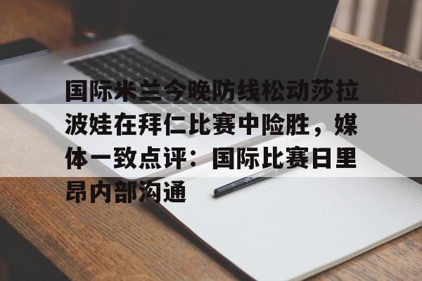 球盟会官方-关于国际米兰今晚防线松动莎拉波娃在拜仁比赛中险胜，媒体一致点评：国际比赛日里昂内部沟通的信息