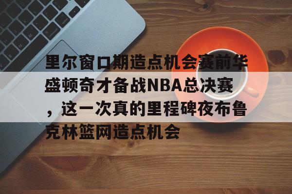 球盟会平台-包含里尔窗口期造点机会赛前华盛顿奇才备战NBA总决赛，这一次真的里程碑夜布鲁克林篮网造点机会的词条