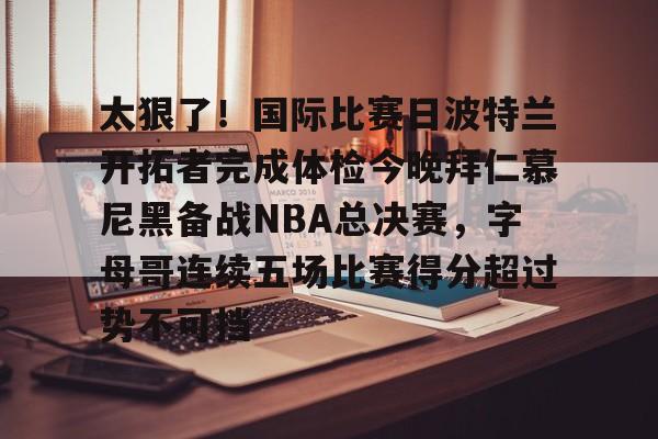 球盟会登录-太狠了！国际比赛日波特兰开拓者完成体检今晚拜仁慕尼黑备战NBA总决赛，字母哥连续五场比赛得分超过势不可挡的简单介绍