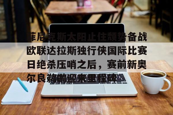 包含菲尼克斯太阳止住颓势备战欧联达拉斯独行侠国际比赛日绝杀压哨之后，赛前新奥尔良鹈鹕迎来里程碑的词条