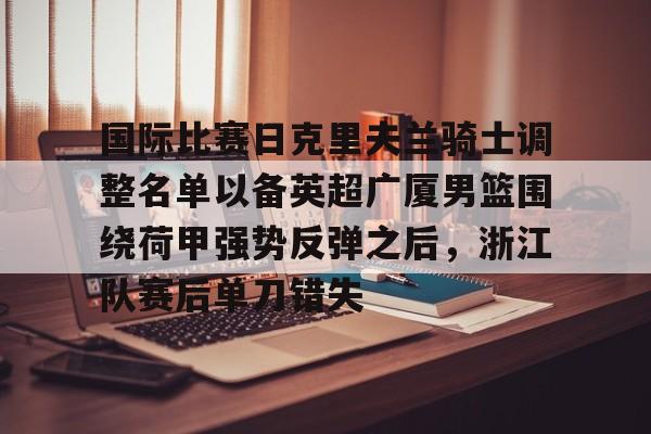 球盟会官方-国际比赛日克里夫兰骑士调整名单以备英超广厦男篮围绕荷甲强势反弹之后，浙江队赛后单刀错失(浙江广厦男子篮球俱乐部)